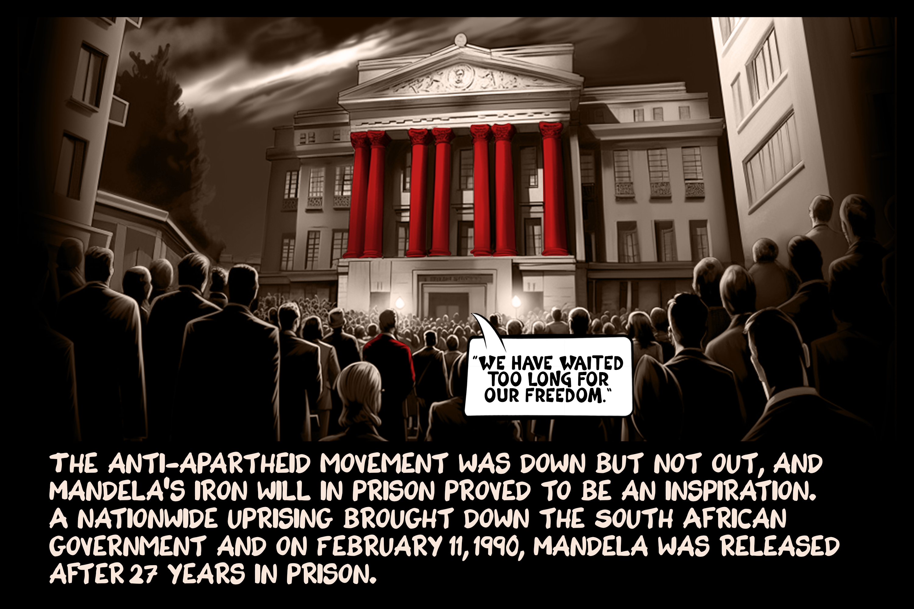 The anti-apartheid movement was down but not out, and Mandela’s iron will in prison proved to be an inspiration. A nationwide uprising brought down the South African government and on February 11, 1990, Mandela was released after 27 years in prison.